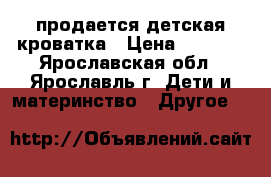 продается детская кроватка › Цена ­ 7 000 - Ярославская обл., Ярославль г. Дети и материнство » Другое   
